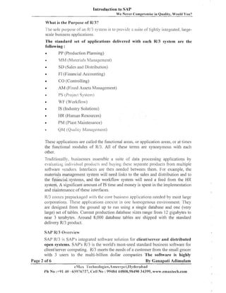 Introduction to SAP
We Never Compromise in Quality, Would You?

What is the Purpose of R/3?
I h e sole purpose of an K/3 system is to pi-o~ide s ~ ~ iofetightly integrated. largea
t
scale business applications.
The standard set of applications delivered with each R/3 system are the
following :
a
PP (Production Planning)
e

MM (Materials P/lanageiz~ent)
SD (Sales and Distribution)

a

FI (Financial Accounting)

a

CO (Controlling)

a

AM (Fixed Assets Management)

e

PS (PI-0.j Systen?)
ecl

e

WF (Worl<flow)

@

IS (Industry Solutions)

a

HR (Human Resources)

e

PM (Plant Maintenance)

a

QM (Qualily Maiiagenlent)

These applications are called the f~lnctionalareas, or application areas, 01- at tiines
the functional inodules of Rl3. All of these terms are synonymous with each
other.
Traditionally. b~~sinesses
asseizible a suite of data processing applications by
evaluati~ig
iilcli~icl~i~~l
procli~c~s bu) ing Lhese separate l~roducrs
and
from multiple
software ~endors.Interfaces are then izeedecl between them. For example, tlie
materials management system will need linlts to the sales and distribution and to
the financial systems, and the worl<flow systeizi will need a feed from the HR
system. A significant amount of IS time and inoney is spent in the implenzentation
and maintenance of these interfaces.

1U3 conies prepacl<agecl with tlie core business applications needed by most large
corporations. These applications coesisl in one homogenous en/ironmeiit. They
are designed from the ground LIP to run using a single database and one (very
large) set of tables. Current production database sizes range from 12 gigabytes to
near 3 terabytes. Around 8,000 database tables are slipped with tlze standard
delivery W3 product.
SAP W3 overview^
SAP W3 is SAP's integrated software solktion for clientlserver and distributed
SAP's R13 is the w-orld's most-used standard business software for
open systen~s.
client/server computing. W3 ineets tlze needs of a customer from tlie sinall grocer
with 3 users to tlze multi-billion dollar coizzpanies The software is highly
Page 2 of 6
By Ganapati Adi~nulam
eMirs ':'ec:inologics,An~eet-!)ct,I
lydel-abad
Ph No :+91 30 -65976727, Cell No : 99484 44808,98490 34399, www.ernaxtech.com

 