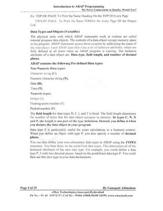 Introduction to ABAP Programming
We Never Compromise in Quality, Would You?

Ex: TOP-OF-PAGE To Print the Same Heading

011

the TOP Of Every Page

ENII-OF-PAGE. To Print [he Same FOOTer for every Page Of the Output
List.
Data Types and Objects (Variables)
The physical units with which ABAP statements work at ruiltiine are called
iilter~lal
program data objects. The contei~ts a data object occupy memory space
of
in the program. ARAP statenlents access these coilteilts by addressing the ilanle of
the: clam ol?jec~.kach A13,41' clam ob.jec1 has a set oftecll~lical
attributes, which are
fully defined at all times when an AHAP prograiil is running. The technical
attributes of a data object are: Data type, field length, and number of decimal
places.
ABAP contains the following Pre-defined Data types:
Non-Numeric Data types:
Character slring (C):
Numeric cliaracter string (N),
Date (D),
Tiine (T).
Numeric types:
liileger (I),
Floating-point number (F)
Packed 11umber (P).
field length for data types D, F, I, and T is fixed. The field length determines
the number of bytes that the data object occupies ill i~lemory.In types C, N, X
and Y , the length is not pill-i oi'the type definition. Instead, you define it when
you declare the data object in your program.
Data type P is particularly useful for exact calculations in a business context.
Wheil you define an object with type P, you also specify a iluinber of decimal
places.
You can also define your o a ~ n
elenleiltary data types in ABAP using the TYPES
statement. You base these on [he predefined data types. This deter~niiies of the
all
technical attribtues of Ihe new data type. For example, you could define a data
places, based on the predefined data type P. You could
type P-2 with two deci~nal
then use this new type ill your data declarations.

Page 4 of 19

By Ganapati Adimulam
eMax l'ecl~nologies,Arneerpet,IIyderabad
P h N o :-1-91 -65976727, Celi N o : 99484 44808,98490 34399, www.ernaxtech.com
4u

 