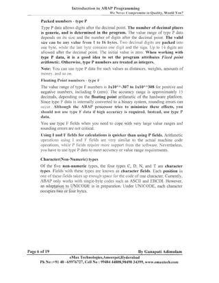 Introductiop., io ABAP Programming
W e Never <:ornpromise in Quality, Would You?

Packed numbers - type P

Type P data allows digits after the decinlal point. T h e number of decimal places
is generic, a n d is determined in the program. The value range of type P data
depends on its size and the nuinber of digits after the decinial point. The valid
size can be an, value from I to 16 bytes. Two cleci~naldigits are packed illto
one byte, while the last byte contaiils one digit and the sign. Up to 14 digits are
allowed after the decimal point. The initial value is zero. When working with
type P data, it is a good idea to set the program attributes Fixecl poi~zt
aritlti~zetic.
Otherwise, type P numbers a r e treated as integers.
of
Note: You can use type P data for such values as distances. weights, aillou~lts
inoney. and so 011.
Pjloating Point numbers

-7-

-

iype F

The value range of type F numbers is 1x10""-307 to lxlO""308 for positive and
negative numbers, including 0 (zero). The accuracy range is approxinlately 15
decimals, depending on the floating point aritlmetic of the hardware platform.
Since type F data is iilterilally converted to a binary system, rou~idingerrors call
occur. Although the ARAP processol- tries to minimize these effects, you
should nor use type 11' tPata if Lmigl accuracy is required. Insiead, use type P
data.
You use type F fields when you need to cope with very large value ranges and
rounding errors are not critical.
Using I and 17 fields for calculations is quicker than using P fields. Arithlnetic
operati~nsusing I and F fields are very similar to the actual macl~inecode
operations, while P fields require more support fro111 the software. Nevertheless,
you have to use type P data to meet accuracy or value range requirements.
Character(Non-Numeric) types

Of the five non-numeric types, the four types C, D, N, and T are character
types. Fields with these types are known as character fields. Each position in
011s these fields taltes up enough space for the code of one character. C~li-rently,
of
ABAP only worlts wit11 single-byte codes sucli as ASCII and EHCDI. However,
an adaptation to UNICODE is in preparation. Uilder UNICODE, each character
occupies $wo or four bytes.

Page 6 of 19

By Ganapati Adimulam

eMax Teclinologies,Ameerpet,I-Iyderabad
Ph No :+9140 -65976727, Cell No : 99484 44808,98490 34399, wmu.emaxtech.com

 