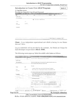 Introduction to ABAP Programming
We Never C o m ~ r o m i s e Oualiiv. Would You?
in

Hntsoduction to Creie.tc Fir-st ABAP Program:
1. Log On sci-een

provide the Client ID. User ID and Password

Client: - Is an iadependei~torgailizatioilal tulit which is having its own Master
data a i d Tables.
Log on crede~ltials
will be provided by the customer , the Details are Unique for
Each Developer except Client in REAL, TIME..
The followiilg screen pops up. Select the iniddle radio button as follows.

I,lo:u l t ~ a rr~illllple u y u r ~ s Ll produrltor; systeir~using t i l t sarne osri
r
l
ir

INLW ~!ass~!dnrd

ID :Its not part oithe !3:iP llcansu agtei.rn-2nt.
,,.
8

CllClll

Page 8 of 19

IJU Sat?:

8 CI I 1

By Ganapati Adimulam
eMxs 'L'eclinologies,A~iieer~~et,IIy~lerabac~

Ph No :+91 40 -65976727, Cell No : 99484 44808,98490 34399, www.emaxiech.com

 