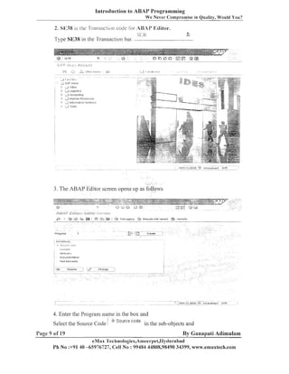 Introduction to ABAP Programming
We Never Cornpi-omise in Quality, Would You?

2. SE38 is he TI-ansaction cocle i o r ABAI' Editor.
"; E 3;:

Type SE38 in the Transaction bar. -

3. The ABAP Editor screen opens LIP as

4. Eiiter the Program name in tlie box and
Select the Source Code
Page 9 of 19

S o ~ ~ r co d e
re

in the sub-objects and

By Ganapati Adimulam
eNlax Tecl~nologies,An1eel-pet,1-1yclel-a
bad
Ph No :+91 40 -65976727, Cell No : 99484 44808,98490 34399, wvr-cv.emaxtech.com

 