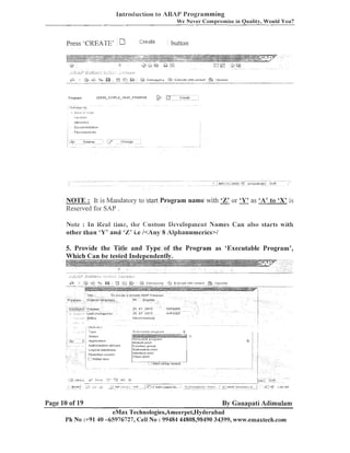 Bntrocluction to ABAJ' Programming
We Never Cornprornise in Quality, Would You?

NOTE : It is Mandatory to start Program name with 'Z' or 'Y' as 'A' to 'X' is
Reserved for SAP .
Note : In Kezd time, the C'ustom Dcvcloptirent Names Can also starts with
other than 'Y' and '%' i.e /<Any 8 Alphanumerics>l

5. Provide the Title and Type of the Program as 'Executable Program',

Page 10 of 19

Bv Gananati Adimulam

eMax Technologies,Ameerpet,ELyderabad
Ph No :+9140 -65976727, Cell No : 99484 44808,98490 34399, www.emaxtech.com

 