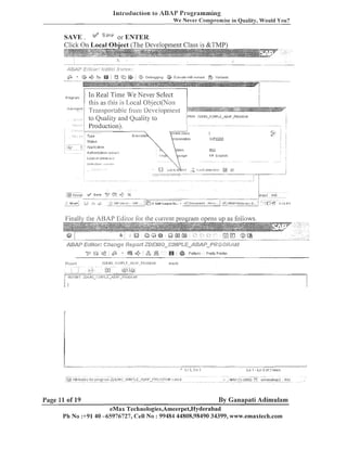 introduction lo ABAP Programming
W e ~ e i e l ~ o n l ~ r ' n ~ i sin Quality, Would You?
e

SAVE.

Ei;3>/e

,$y/

or ENTER,
a1 Object (The D

,s, " . "" I

i.z&gfi:*gfiT;-rz
?g"~$g$FAgs;~!);lzlj;)~;g~~m*,:.

@

6%

?togram
,

.

I

",.

,z>

Debugging

E,!ecl~te will) rrrriant

@, Valiants

In Real Time We Never Select
this as this is L,ocal Object(No11
-I-1-ansportable fi-om Deielopment
to Quality and Quality to
Production).

" ~2 9" ;b
9 ; ;

Page 11 of 19

;

I

-

,%

,a,

@

Pattern

Preti./P~l~iter

By Ganapati Adimulam

eMax TechnoIogies,Ameerpet,I-Iyderabad
Ph No :+91 40 -65976727, Cell No : 99484 44808,98490 34399, wlvll~.emaxtech.com

 