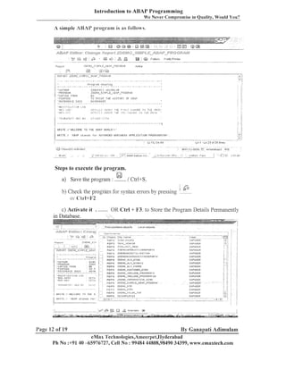 Introduction to ABAP Programming
We Never C o m ~ r o m i s e Quality, Would You?
in

A simple AB3AP program is as I'oilows.

./

l?~,l,l,~FP,TI
?l)l'~lIUL.!4Pl
?EIIO_SII.~.?LC
- U.::RP -~'":II:E!~,II

'PROGRAM

!i 'r,O?IEU

liA
TE PRI;.:T

FRlirl

i .PLIRFOSE

j;

THE H I S T ~ R ' ; '

n i n.p
:s

i

I 'IIELCUVIE T O T H E AU#,P I,IORLD I I '

WRITE

Steps to execute the program.

a) Save the program :

El

/ Ctrl-tS.
I

b) Check the program for syntax errors by pressing

r'h

2
-

or c;fi-!+F2

K Ctrl + 1'3. to Store the Program Details Perilzailelltly

c) Activate it .
in Database.

L o c a l objects

REFS
'IIUTHOR
'PROGRili
" C O P I E D FAOM
'PGRI'USE
' ~ ( c I trrti,il;t
IDOL>

6~:iR
lDEll
1 .*,
.
1
T f i I'
LSC~.I

~ . . * . , . > T A . * ~ . ~ . % . - . . - . .

'. W R I T E

!'WELCOIIE

Page 12 of 19

TO T H E

ZDEIIO_P.LV-DIFiU

REPS

ZDERO-HLY-DII,IUI

REPS

LDEPIO~RLV_FURIIS

REP9

ZDEllU-CUSTONER-DI1,IlJ

REPS

ZDEllO-lt~ICLUDE-PROo;RAI~11 2

2

.".

By Ganapati Adimulam
eMax 'l'echnologies,Ameerpei,llyderabad
Ph No :+9140 -65976727, Cell No : 99484 44808,98490 34399, www.emaxtech.com

/

 