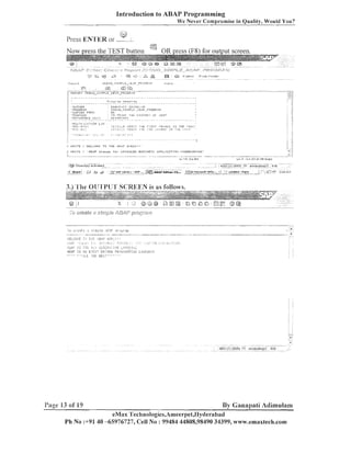 Introduction to ABAP Programming
We Never Compromise in Quality, Would You?
I;;:?

Press EN'TEK or -.

:

IIRITE

i'UELCOIIE

I-

llRlTE

! ' P 6 4 P stsnrls

;"
,

'.%?

T D T H E rE:r.F II8:IHLC,N

!

''

i n r ~D'v'.O.!~ICED E:USlME:<::

LC 8.C o G J
'1

I@'

.........
Objecl<sj actiratad
.........

f t
................... a r

3

.......

.
. .

2, SAC .~ .' .b. . . r -- s a p ...
........ . i a

.......

,:.

. . .

-I.--.--.-

Ln 1

.
.

. . . . . . . . . . . . . .

~5 ediCOr:ch...
ABAP

.

: l j j / 3I.IIC~OSUFL
...........................

.
OIIIC

:.

..
:

:
.

- Ln 23 o i 3 6 l i n e s

......

:/

1 iI

U P P L I C U T I T J I I F'ROGRY.I~lIlll~lG'

-

.

........................
1~s
11
,:

IhIAX ( 3 ) (800) '+I: ernaxall,?,p2
..........

... rl -: ...............l m ....
: ""titled - p a -.

1 ."'.:z:

. 7%

2 ; 0 3a1.q

3.) 'l'he 01J'I'PtJ'l' SCREEN is as follows.

Page 13 of 19

By Ganapati Adimulam

eMax 'I'ecli~iologies,Ameerpet,IIy~lerabad
Ph No :+9140 -65976727, Cell No : 99484 44808,98490 34399, www.emaxtech.com

 