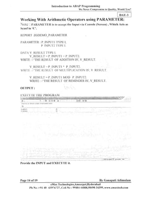 lnti-oduction to ABAP Programming
We Never Compromise in Quality, Would You?

DAYJ
Working With Arithmetic Operators using I'ARAMETER:
Note : PAPUMKTEK is to accept the Input via Console (Screen) , Which Acts as
Scailf in ' C ' .

REPORT ZGDEMO-PARAMETER
PARAMETER : P INPLTTI TYPE I,
P PUT^ TYPE J.
DATA V RESULT TYPE 1.
V - ~ E S U L T P-INPUT1 -I P-INPUT2.
=
WRITE :/'THE RESULT OF ADDITION IS', V-ESULT.
V RESULT = P TNPUTI ': P-NPUT2.
MIlIlTE :/ ' ' E I I E S U ~ TOF MU[ TIPLICATJON IS', V RESULT.
?H
V RESULT = P-INPUT1 MOD P-INPUT2.
*NTE : i ITHERESULT OF REMINDER IS', VRESULT.
OUTPUT :

Provide the INPUT and EXECIJ'TE it.

Page 14 of 19

By Ganapati Adimulam

eMax Technologies,Ameerpet,IIyderabad
Ph No :+91 40 -65976727, Cell No : 99484 44808,98490 34399, www.emaxtech.com

 
