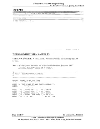 Introduction to ABAP Programming
We Never Compromise in Quality, Would You?

OUTPUT

nc '(3n n w
(

..

n,navilnl

111s

WORKING WITH SYSTEM VARIABLES:

SYSTEM VARIAB1,E: A VARIABLE. Which is Declared and Filled by the SAP
S) stem.
Note : All the Systenl Variables are Maintained in Database Structure SYST.
Accessing System Variable is SY-<Name>.
Report

ZGDEIVTO-SYSTE?~-VARIF~BLES

I:&
:
'

&

ZGDEMO-SYSTEIY-VARIABLES

REPORT

WRITE / 4 0
ULINE.
WRI-I-E
WiirlE
WRITE
WRITE
WRITE

:
:
:
:
:

'TH

/40
/40
/40
/40
/40

'CLIIIRENT
'CUIIIZENT
'CURRENT
'CURRENT
'TITLE I

Page 15 of 19

ME SYSTEM V A R I A B L E S ' .

DATE I S ' ,
TIME I S ' ,
USER I S ' ,
PROG.NAME
S',

6 0 SY-DATLIM.
6 0 SY-UZEIT.
60 SY-UNAME.
' , 6 0 SY-REPID.
6 0 SY-TITLE

By Ganapati Adimulam

eMax Technologies,Ameerpet,I-Iyclerabad
Pli No :+91 40 -65976727, Cell No : 99484 44808,98490 34399, wwtv.ernaxtech.com

 