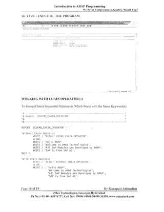 Introduction to ABAP Programming
We Never Comp~.omise Quality, Would You?
in

WORKING WITI-I CI-IAIN OPERATOR (:)

To Group(C11ain) Sequeiltial Statements Which Starts with the Same Keyword(s).

REPORT
;':

:T '

ZGDEMO-CHAIN-OPERATOR

t i. l o u t C h a i n O p e r a t o r
WRITE
ULlNE.
WRITE
WRITE
WRITE
WRITE

/ 'RESUI~.T USING CIIATN OPERATOR' .
/
/
/
/

' He1 1 o ABAP' .
'Welcome t o eMAX T e c h n o l i o g i e s ' .
' A l l SAP Modules a r e Developed by ABAP'
'SAP i s f r o m SAP AG' .

SI<IP 2 .
!dlth C3ai n O p e r z t c r
W R I I I / ' l<LSUl I dl-I IIOU I CIIAlN Ol'Ll<A I OR' .
ULlNL.
WRITE / : ' He1 1 o ABAP' ,
' We1 come t o eMAX Techno1 io g i e s ' ,
' A l l SAP Modules a r e D e v e l o p e d by ABAP'
'SAP i s f r o m SAP AG'.

I'iige

16 of 19

,

By Ganapati Adirnulam

eMax 'I'ecli1iologies,A1neer~1et,Hyc1erabad
Ph No :+91 40 -65976727, Cell No : 99484 44808,98490 34399, www.emaxtech.com

 