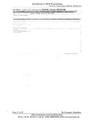 1nt1-oductionto ABAP Programming
---

-

We ~ e v e compr-drnise in Quality, Would You?
r

OIJrI'PIJ'l' : EXECUTE I'KOGliAM ZGDEPiO-CHAIN-OPERATOR

Page i 7 of 19

By Ganapati Adimulam

eMax Technologies,A~neerpet,I-Iyderabad
Ph No :+91 40 -65976727, Cell No : 99484 44808,98490 34399, w~~v.ernaxtech.corn

 