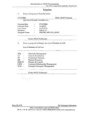lntroduclion lo ASAP Programming
We Never Corn~rornisein Oualitv. Would You?

Exercises
P.

M1rite a Progranl to Print the below

27/12/2006
The List of System Variables are :

Current Date
Current Time
User Nirine
Oatabase
Program Name

27/12/2006
13:40:35
SAPIJSBi:I Z
OlUCL,E
%DEMO-I-IEIJIIO-ABAP.

I'rom eMAX 'Technogies

-

2.

I-Iello ABAP Pro,oram

Write

21

program to Display [fie List of Modules in SAY.

List of Modules in SAP are

MM

-

bD

-

PP
IlR FI&CO
CRM SEM -

hqaterials Management
Sales & Uislribution
Production Planning
I-Iuman Resources
Finance & Control
Customer Relationship Management
Strategic Enterprise Management

From eMAX 'Technogies

Page 18 of 19

By Ganapati Adimulam

eMax Technologies,Arneerpet,I-Iyderabad
Ph No :+91 40 -65976727, Cell No : 99484 44808,98490 34399, www.ernaxtech.com

 