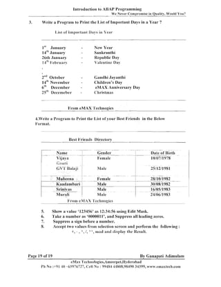 Introduction to ABAY Programming
We Never Compromise in Quality, Would You?

Write a Program to Print the I,ist of Important Days in a Year ?

3.

I,ist o f 1mport;lnl Days in Year

-

lSt January
14~"
January
26th January
14"' February

New Year
Sankranthi
Republic Day
Valentine Da),

-

-

2nd October
14~"
November
6t" December
25"' Decemeber

Gandhi Jayanthi
Children's Day
eMAX Anniversary Day
Christmas

-

From eMAX Technogies
4.Write a Program to Print the List of your Best Friends in the Below
Format.

Best Vriends Directow

r

.

. .

1
I

-

__

~

.-. .
-

-

.

-_

-

.

-

_ .-

.
.

Mubeena
Kaadambari
Srinivas
Nlurali
-

-

6.
7.
8.

~~

-~ -

Date of Birth

C0ul.i

1

5.

~

Gender
Female

CVL.~ ~ l ~ j i Male

I

I

Name .--.... Vijaya

'

~

~1
I

1

-

. --

--

Female
Male
Male
-Male

Show a value '123456' as 12:34:56 using Edit Mask.
'l'alte a number as '0000011', and Suppress all leading zeros.
Suppress a sign before a number.
Accept two values from selection screen and perform the following :
+, - , *, 1, ++,
ancl display the Result.

Page 19 of 19

By Ganapati Adimulam
eMax Tecl~nologies,An~eer~~et,IIyc1erabac~

 
