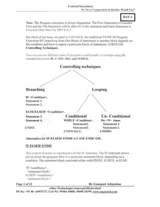 Cont-1-01Sli-uctures
We Nevet- C:'omprornise in Quality, Wo~rld
You?

DAY- 1

Note: The Program execution is always Sequential. The First Statement is Executed
First and the IVth Statement will be after (N-1) the statement and Each Statement is
Executed Only Once by DEFAULT .
But Most of the tiines we need to COhTROL the traditional FLOW Of Program
Execution BY brancl~ingfrom One Block of stateineilts to another block depends on
the conditioil and have to repeat a particular block of statements THROUGH
Controlling Techniques.
You can execute difli-rent parts of programs conditionally or in loops using the
sta~ldard
key~~orcls CL4Sk:,
P1;,
DO, and WBB11.k;.

Controlling techniques

Branching

Looping

IF <Condition>.
Statement 1.
Slalement 2.

Statement 3.
Statemen

ENDIjd'.

Conditional
WHILE <Condition>.
Statementl.
SLatement2.
k~IV9SM11131,E.

Alternative fo

Un- Conditional
Do <N> limes
Statement 1.
Statement 2.
EIVDDO.

EIF-ENDIF is CASE-EIVDCASE.

IF-ELSEIF-ENDIF
This co~~trol
structure is introduced wit11 the If;' statement. The IF statelllent allows
you to divert the prograni flow to a particular statelllent bloclc, depending on a
condition. The statement block concludes either with ENDIF, ELSEIF, or ELSE.

IF <conditionl>.
<statemeizt block>
ELSEIF <conditioiiz>
<statement block>.

By Ganapati Adimulam
eMax Technologies,Ameerpei,I-Iyderabad
Ph No: +91 40 -65976727, Cell No: 99484 44808,98490 34399, ~uwvv.cmaxtecla.co~
Page 1 of 12

 