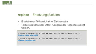 replace – Ersetzungsfunktion
•   Ersetzt einen Teilbereich einer Zeichenkette
•   Teilbereich kann über Offset-/Längen oder Regex festgelegt
    werden.

l_result = replace( val = 'ABAP xx GOOD' off = 6 len = 0 with = 'IS' ).
Ergebnis: ‘ABAP xISx GOOD‘

l_result = replace( val = 'ABAP xx GOOD' off = 4 len = 4 with = 'IS' ).
Ergebnis: ‘ABAPISGOOD‘
 