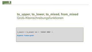to_upper, to_lower, to_mixed, from_mixed
Groß-/Kleinschreibungsfunktionen



l_result = to_mixed( val = 'CADAXO GMBH' ).

Ergebnis: ‘Cadaxo gmbh‘
 
