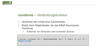 condense – Verdichtungsfunktion
•   Verdichtet den Inhalt einer Zeichenkette
•   Bietet mehr Möglichkeiten als das ABAP Kommando
    Condense
     •   Entfernen von führenden oder endenden Zeichen


l_string = condense( val = ‘XXXabcXXXdefXXX‘ del = ‘X‘ from = ‘X‘ to = ‘X‘ ).
Ergebnis: abcXdef
 