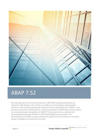 Página	1																																																																																					Sergio Fabian Cannelli | 				
ABAP 7.52
De	larga	data	para	la	cartera	de	soluciones		SAP,	ABAP	es	fundamental	para	los	
clientes	de	SAP.	Ayuda	a	estos	clientes	a	satisfacer	las	necesidades	empresariales	
modernas,	SAP	continúa	agregando	mejoras	y	nuevas	capacidades	para	ABAP	,	como	
la	nube	y	el	Internet	of	Things	(IoT),	a	entornos	basados	en	ABAP.	Este	artículo	analiza	
las	nuevas	funciones	entregadas	con	ABAP	7.52	y	proporciona	un	adelanto	del	
lanzamiento	planificado	de	ABAP	en	SAP	Cloud	Platform,	que	permite	a	los	
desarrolladores	de	ABAP	construir	fácilmente	aplicaciones	innovadoras	en	la	nube	y	
ayuda	a	simplificar	la	transición	a	la	nube.
 