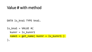 Value # with method
DATA ls_kna1 TYPE kna1.
ls_kna1 = VALUE #(
kunnr = lv_kunnr1
name1 = get_name( kunnr = lv_kunnr1 )
).
 