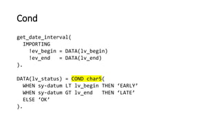 Cond
get_date_interval(
IMPORTING
!ev_begin = DATA(lv_begin)
!ev_end = DATA(lv_end)
).
DATA(lv_status) = COND char5(
WHEN sy-datum LT lv_begin THEN ‘EARLY’
WHEN sy-datum GT lv_end THEN ‘LATE’
ELSE ‘OK’
).
 