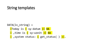 String templates
DATA(lv_string) =
|Today is { sy-datum }| &&
| ,time is { sy-uzeit }| &&
| ,system status: { get_status( ) }|.
 