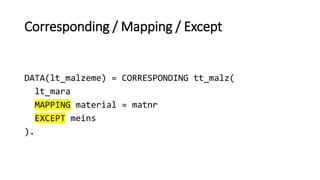 Corresponding / Mapping / Except
DATA(lt_malzeme) = CORRESPONDING tt_malz(
lt_mara
MAPPING material = matnr
EXCEPT meins
).
 