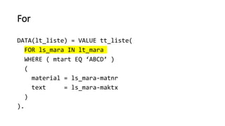 For
DATA(lt_liste) = VALUE tt_liste(
FOR ls_mara IN lt_mara
WHERE ( mtart EQ ‘ABCD’ )
(
material = ls_mara-matnr
text = ls_mara-maktx
)
).
 