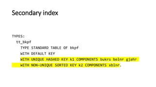 Secondary index
TYPES:
tt_bkpf
TYPE STANDARD TABLE OF bkpf
WITH DEFAULT KEY
WITH UNIQUE HASHED KEY k1 COMPONENTS bukrs belnr gjahr
WITH NON-UNIQUE SORTED KEY k2 COMPONENTS xblnr.
 