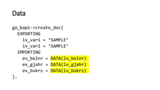 Data
go_bapi->create_doc(
EXPORTING
iv_var1 = ‘SAMPLE’
iv_var2 = ‘SAMPLE’
IMPORTING
ev_belnr = DATA(lv_belnr)
ev_gjahr = DATA(lv_gjahr)
ev_bukrs = DATA(lv_bukrs)
).
 