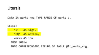 Literals
DATA lt_werks_rng TYPE RANGE OF werks_d.
SELECT
‘I’ AS sign,
‘EQ’ AS option,
werks AS low
FROM t001w
INTO CORRESPONDING FIELDS OF TABLE @lt_werks_rng.
 