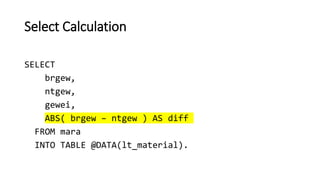 Select Calculation
SELECT
brgew,
ntgew,
gewei,
ABS( brgew – ntgew ) AS diff
FROM mara
INTO TABLE @DATA(lt_material).
 