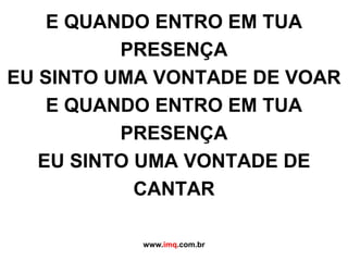 E QUANDO ENTRO EM TUA PRESENÇAEU SINTO UMA VONTADE DE VOARE QUANDO ENTRO EM TUA PRESENÇAEU SINTO UMA VONTADE DE CANTARwww.imq.com.br