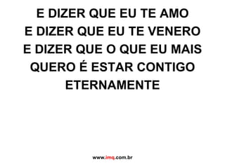 E DIZER QUE EU TE AMOE DIZER QUE EU TE VENEROE DIZER QUE O QUE EU MAIS QUERO É ESTAR CONTIGOETERNAMENTEwww.imq.com.br