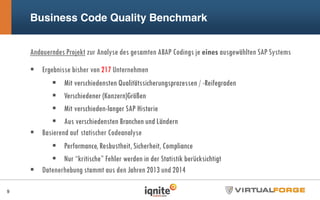 Business Code Quality Benchmark
Andauerndes Projekt zur Analyse des gesamten ABAP Codings je eines ausgewählten SAP Systems
Ergebnisse bisher von 217 Unternehmen
Mit verschiedensten Qualitätssicherungsprozessen / -Reifegraden
Verschiedener (Konzern)Größen
Mit verschieden-langer SAP Historie
Aus verschiedensten Branchen und Ländern
Basierend auf statischer Codeanalyse
Performance, Rosbustheit, Sicherheit, Compliance
Nur “kritische” Fehler werden in der Statistik berücksichtigt
Datenerhebung stammt aus den Jahren 2013 und 2014
9
 