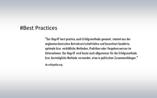 #Best Practices
"Der Begriff best practice, auch Erfolgsmethode genannt, stammt aus der
angloamerikanischen Betriebswirtschaftslehre und bezeichnet bewährte,
optimale bzw. vorbildliche Methoden, Praktiken oder Vorgehensweisen im
Unternehmen. Der Begriff wird heute auch allgemeiner für die Erfolgsmethode
bzw. bestmögliche Methode verwendet, etwa in politischen Zusammenhängen."
de.wikipedia.org
 