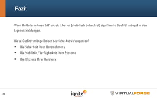 Fazit
23
Wenn Ihr Unternehmen SAP einsetzt, hat es (statistisch betrachtet) signifikante Qualitätsmängel in den
Eigenentwicklungen.
Diese Qualitätsmängel haben deutliche Auswirkungen auf
Die Sicherheit Ihres Unternehmens
Die Stabilität / Verfügbarkeit Ihrer Systeme
Die Effizienz Ihrer Hardware
 