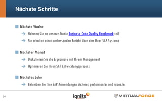 Nächste Woche
Nehmen Sie an unserer Studie Business Code Quality Benchmark teil
Sie erhalten einen umfassenden Bericht über eins Ihrer SAP Systeme
Nächster Monat
Diskutieren Sie die Ergebnisse mit Ihrem Management
Optimieren Sie Ihren SAP Entwicklungsprozess
Nächstes Jahr
Betreiben Sie Ihre SAP Anwendungen sicherer, performanter und robuster
Nächste Schritte
24
 