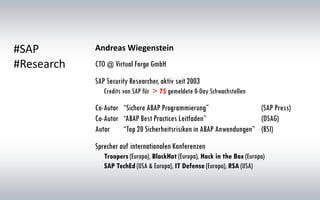 #SAP
#Research CTO @ Virtual Forge GmbH
SAP Security Researcher, aktiv seit 2003
Credits von SAP für > 75 gemeldete 0-Day Schwachstellen
Co-Autor “Sichere ABAP Programmierung” (SAP Press)
Co-Autor “ABAP Best Practices Leitfaden” (DSAG)
Autor “Top 20 Sicherheitsrisiken in ABAP Anwendungen” (BSI)
Sprecher auf internationalen Konferenzen
Troopers (Europa), BlackHat (Europa), Hack in the Box (Europa)
SAP TechEd (USA & Europa), IT Defense (Europa), RSA (USA)
Andreas Wiegenstein
 