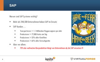 SAP
Warum sind SAP Systeme wichtig?
Mehr als 248,500 Unternehmen haben SAP im Einsatz
SAP Kunden…
Transportieren > 1.1 Milliarden Flugpassagiere pro Jahr
Produzieren > 77,000 Autos am Tag
Produzieren > 52% aller Kinofilme
Produzieren > 65% aller Fernsehgeräte
Aber vor allem:
72% der weltweiten Bierproduktion hängt von Unternehmen ab, die SAP einsetzen !!!
4
Quelle:http://www.posters.at/the-simpsons--homer-bier_a34273.html
 