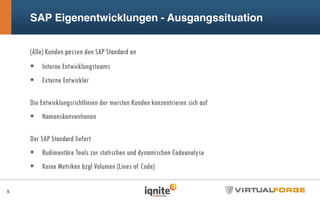 SAP Eigenentwicklungen - Ausgangssituation
(Alle) Kunden passen den SAP Standard an
Interne Entwicklungsteams
Externe Entwickler
Die Entwicklungsrichtlinien der meisten Kunden konzentrieren sich auf
Namenskonventionen
Der SAP Standard liefert
Rudimentäre Tools zur statischen und dynamischen Codeanalyse
Keine Metriken bzgl Volumen (Lines of Code)
5
 
