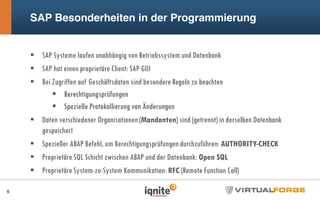 SAP Besonderheiten in der Programmierung
SAP Systeme laufen unabhängig von Betriebssystem und Datenbank
SAP hat einen proprietäre Client: SAP GUI
Bei Zugriffen auf Geschäftsdaten sind besondere Regeln zu beachten
Berechtigungsprüfungen
Spezielle Protokollierung von Änderungen
Daten verschiedener Organisationen (Mandanten) sind (getrennt) in derselben Datenbank
gespeichert
Spezieller ABAP Befehl, um Berechtigungsprüfungen durchzuführen: AUTHORITY-CHECK
Proprietäre SQL Schicht zwischen ABAP und der Datenbank: Open SQL
Proprietäre System-zu-System Kommunikation: RFC (Remote Function Call)
6
 