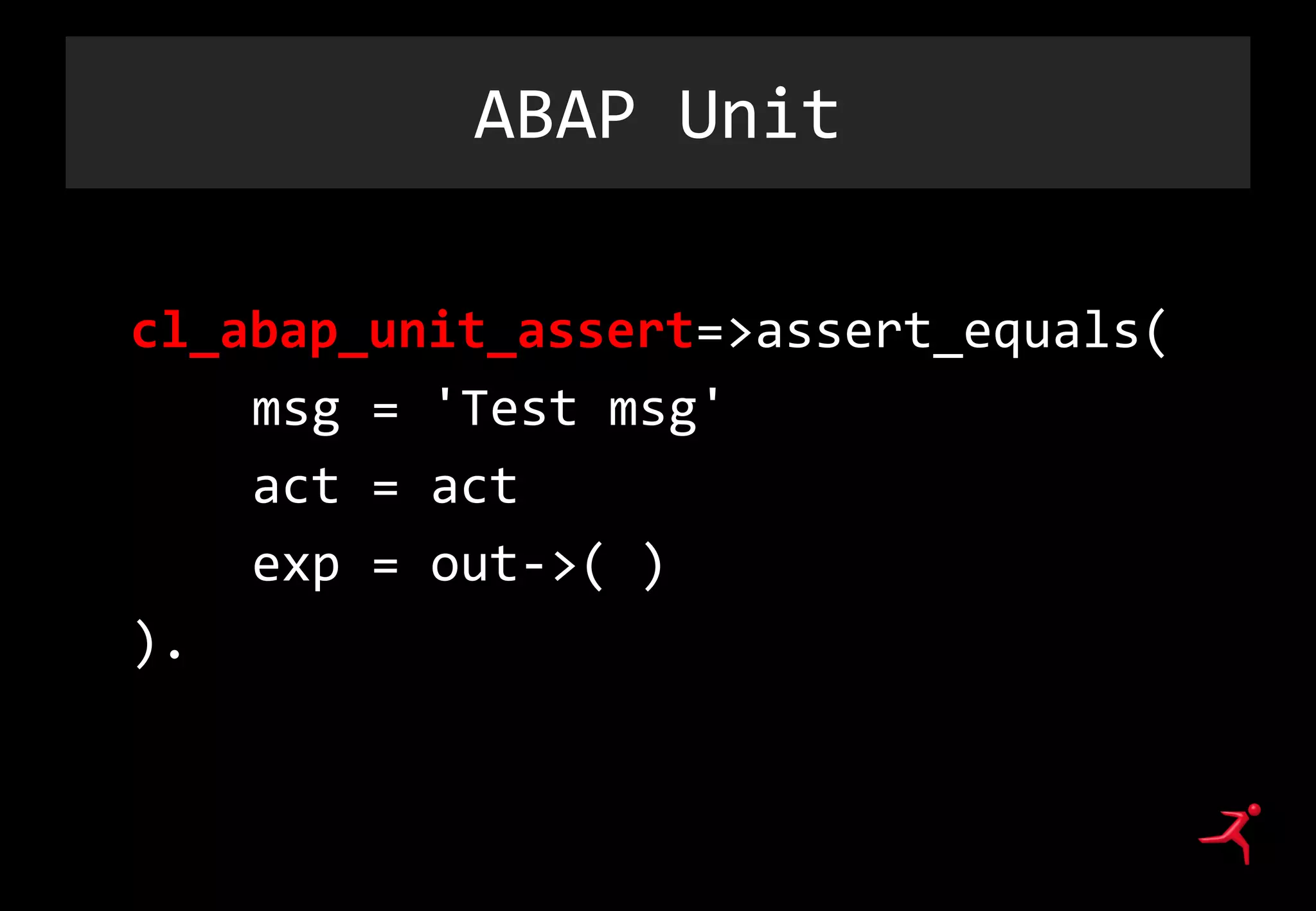 ABAP Unit
cl_abap_unit_assert=>assert_equals(
msg = 'Test msg'
act = act
exp = out->( )
).
 