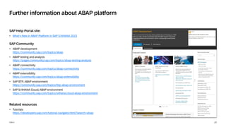 27
PUBLIC
SAP Help Portal site:
• What‘s New in ABAP Platform in SAP S/4HANA 2023
SAP Community
• ABAP development
https://community.sap.com/topics/abap
• ABAP testing and analysis
https://pages.community.sap.com/topics/abap-testing-analysis
• ABAP connectivity
https://community.sap.com/topics/abap-connectivity
• ABAP extensibility
https://community.sap.com/topics/abap-extensibility
• SAP BTP, ABAP environment
https://community.sap.com/topics/btp-abap-environment
• SAP S/4HANA Cloud, ABAP environment
https://community.sap.com/topics/s4hana-cloud-abap-environment
Related resources
• Tutorials
https://developers.sap.com/tutorial-navigator.html?search=abap
Further information about ABAP platform
 