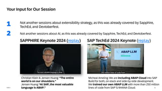 3
PUBLIC
Not another sessions about extensibility strategy, as this was already covered by Sapphire,
TechEd, and Devtoberfest.
Not another sessions about AI, as this was already covered by Sapphire, TechEd, and Devtoberfest.
1
Your Input for Our Session
2
Christian Klein & Jensen Huang: “The entire
world is on our shoulders.”
Jensen Huang “At SAP, the most valuable
language is ABAP.”
SAPPHIRE Keynote 2024 (replay)
Micheal Ameling: We are including ABAP Cloud into SAP
Build for both, on-stack and side-by-side development.
We trained our own ABAP LLM with more than 250 million
lines of code from SAP S/4HANA Cloud.
SAP TechEd 2024 Keynote (replay)
 