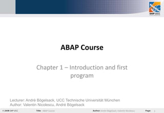 ABAP Course

              Chapter 1 – Introduction and first
                          program


Lecturer: André Bögelsack, UCC Technische Universität München
Author: Valentin Nicolescu, André Bögelsack
                  ABAP Course                     André Bögelsack, Valentin Nicolescu   1
 