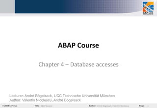 ABAP Course

                Chapter 4 – Database accesses



Lecturer: André Bögelsack, UCC Technische Universität München
Author: Valentin Nicolescu, André Bögelsack
                  ABAP Course                     André Bögelsack, Valentin Nicolescu   1
 