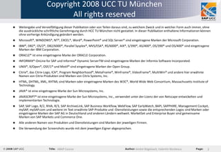 Copyright 2008 UCC TU München
                              All rights reserved
   Weitergabe und Vervielfältigung dieser Publikation oder von Teilen daraus sind, zu welchem Zweck und in welcher Form auch immer, ohne
    die ausdrückliche schriftliche Genehmigung durch HCC TU München nicht gestattet. In dieser Publikation enthaltene Informationen können
    ohne vorherige Ankündigung geändert werden.
   Microsoft®, WINDOWS®, NT®, EXCEL®, Word®, PowerPoint® und SQL Server® sind eingetragene Marken der Microsoft Corporation.
   IBM®, DB2®, OS/2®, DB2/6000®, Parallel Sysplex®, MVS/ESA®, RS/6000®, AIX®, S/390®, AS/400®, OS/390® und OS/400® sind eingetragene
    Marken der IBM Corporation.
   ORACLE® ist eine eingetragene Marke der ORACLE Corporation.
   INFORMIX®-OnLine for SAP und Informix® Dynamic ServerTM sind eingetragene Marken der Informix Software Incorporated.
   UNIX®, X/Open®, OSF/1® und Motif® sind eingetragene Marken der Open Group.
   Citrix®, das Citrix-Logo, ICA®, Program Neighborhood®, MetaFrame®, WinFrame®, VideoFrame®, MultiWin® und andere hier erwähnte
    Namen von Citrix-Produkten sind Marken von Citrix Systems, Inc.
   HTML, DHTML, XML, XHTML sind Marken oder eingetragene Marken des W3C®, World Wide Web Consortium, Massachusetts Institute of
    Technology.
   JAVA® ist eine eingetragene Marke der Sun Microsystems, Inc.
   JAVASCRIPT® ist eine eingetragene Marke der Sun Microsystems, Inc., verwendet unter der Lizenz der von Netscape entwickelten und
    implementierten Technologie.
   SAP, SAP Logo, R/2, RIVA, R/3, SAP ArchiveLink, SAP Business Workflow, WebFlow, SAP EarlyWatch, BAPI, SAPPHIRE, Management Cockpit,
    mySAP, mySAP.com und weitere im Text erwähnte SAP-Produkte und -Dienstleistungen sowie die entsprechenden Logos sind Marken oder
    eingetragene Marken der SAP AG in Deutschland und anderen Ländern weltweit. MarketSet und Enterprise Buyer sind gemeinsame
    Marken von SAP Markets und Commerce One.
   Alle anderen Namen von Produkten und Dienstleistungen sind Marken der jeweiligen Firmen.
   Die Verwendung der Screenshots wurde mit dem jeweiligen Eigner abgesprochen.




                               ABAP Course                                           André Bögelsack, Valentin Nicolescu               2
 