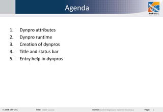 Agenda

1.   Dynpro attributes
2.   Dynpro runtime
3.   Creation of dynpros
4.   Title and status bar
5.   Entry help in dynpros




               ABAP Course            André Bögelsack, Valentin Nicolescu   3
 