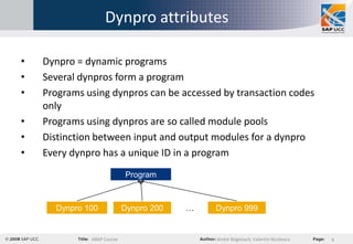 Dynpro attributes

•   Dynpro = dynamic programs
•   Several dynpros form a program
•   Programs using dynpros can be accessed by transaction codes
    only
•   Programs using dynpros are so called module pools
•   Distinction between input and output modules for a dynpro
•   Every dynpro has a unique ID in a program
                            Program



      Dynpro 100            Dynpro 200   …   Dynpro 999


              ABAP Course                    André Bögelsack, Valentin Nicolescu   4
 