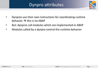 Dynpro attributes

•   Dynpros use their own instructions for coordinating runtime
    behavior  this is no ABAP
•   But: dynpros call modules which are implemented in ABAP
•   Modules called by a dynpro control the runtime behavior




              ABAP Course                 André Bögelsack, Valentin Nicolescu   5
 