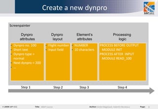 Create a new dynpro

Screenpainter

       Dynpro                  Dynpro          Element‘s                       Processing
      attributes                layout         attributes                         logic
 Dynpro no. 100             Flight number  NUMBER            PROCESS BEFORE OUTPUT
 Short text                 Input field    10 characters      MODULE INIT
 Dynpro type =                                                 PROCESS AFTER INPUT
  normal                                                         MODULE READ_100
 Next dynpro = 200
 …




       Step 1                       Step 2       Step 3                             Step 4




                      ABAP Course                             André Bögelsack, Valentin Nicolescu   9
 