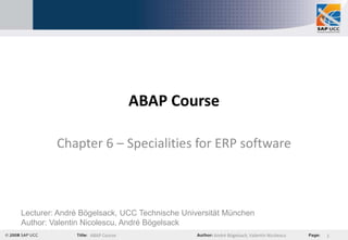 ABAP Course

         Chapter 6 – Specialities for ERP software



Lecturer: André Bögelsack, UCC Technische Universität München
Author: Valentin Nicolescu, André Bögelsack
                  ABAP Course                     André Bögelsack, Valentin Nicolescu   1
 